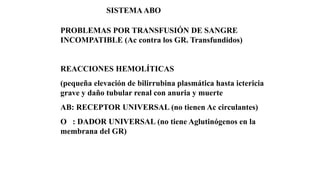 PROBLEMAS POR TRANSFUSIÓN DE SANGRE
INCOMPATIBLE (Ac contra los GR. Transfundidos)
REACCIONES HEMOLÍTICAS
(pequeña elevación de bilirrubina plasmática hasta ictericia
grave y daño tubular renal con anuria y muerte
AB: RECEPTOR UNIVERSAL (no tienen Ac circulantes)
O : DADOR UNIVERSAL (no tiene Aglutinógenos en la
membrana del GR)
SISTEMAABO
 