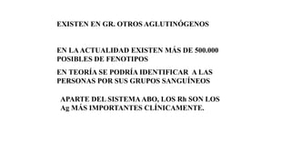 EXISTEN EN GR. OTROS AGLUTINÓGENOS
EN LAACTUALIDAD EXISTEN MÁS DE 500.000
POSIBLES DE FENOTIPOS
EN TEORÍA SE PODRÍA IDENTIFICAR A LAS
PERSONAS POR SUS GRUPOS SANGUÍNEOS
APARTE DEL SISTEMAABO, LOS Rh SON LOS
Ag MÁS IMPORTANTES CLÍNICAMENTE.
 