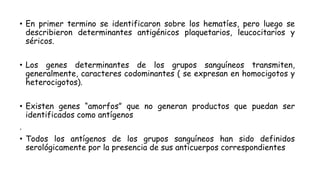 • En primer termino se identificaron sobre los hematíes, pero luego se
describieron determinantes antigénicos plaquetarios, leucocitarios y
séricos.
• Los genes determinantes de los grupos sanguíneos transmiten,
generalmente, caracteres codominantes ( se expresan en homocigotos y
heterocigotos).
• Existen genes “amorfos” que no generan productos que puedan ser
identificados como antígenos
.
• Todos los antígenos de los grupos sanguíneos han sido definidos
serológicamente por la presencia de sus anticuerpos correspondientes
 