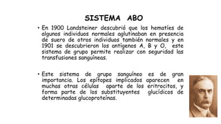 SISTEMA ABO
• En 1900 Landsteiner descubrió que los hematíes de
algunos individuos normales aglutinaban en presencia
de suero de otros individuos también normales y en
1901 se descubrieron los antígenos A, B y O, este
sistema de grupo permite realizar con seguridad las
transfusiones sanguíneas.
• Este sistema de grupo sanguíneo es de gran
importancia. Los epítopes implicados aparecen en
muchas otras células aparte de los eritrocitos, y
forma parte de los substituyentes glucídicos de
determinadas glucoproteínas.
 