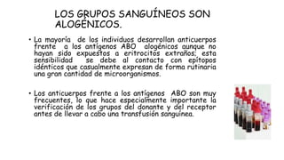 LOS GRUPOS SANGUÍNEOS SON
ALOGÉNICOS.
• La mayoría de los individuos desarrollan anticuerpos
frente a los antígenos ABO alogénicos aunque no
hayan sido expuestos a eritrocitos extraños; esta
sensibilidad se debe al contacto con epítopos
idénticos que casualmente expresan de forma rutinaria
una gran cantidad de microorganismos.
• Los anticuerpos frente a los antígenos ABO son muy
frecuentes, lo que hace especialmente importante la
verificación de los grupos del donante y del receptor
antes de llevar a cabo una transfusión sanguínea.
 