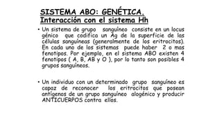 SISTEMA ABO: GENÉTICA.
Interacción con el sistema Hh
• Un sistema de grupo sanguíneo consiste en un locus
génico que codifica un Ag de la superficie de las
células sanguíneas (generalmente de los eritrocitos).
En cada uno de los sistemas puede haber 2 o mas
fenotipos. Por ejemplo, en el sistema ABO existen 4
fenotipos ( A, B, AB y O ), por lo tanto son posibles 4
grupos sanguíneos.
• Un individuo con un determinado grupo sanguíneo es
capaz de reconocer los eritrocitos que posean
antígenos de un grupo sanguíneo alogénico y producir
ANTICUERPOS contra ellos.
 