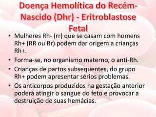 • Mulheres Rh- (rr) que se casam com homens
  Rh+ (RR ou Rr) podem dar origem a crianças
  Rh+.
• Forma-se, no organismo materno, o anti-Rh.
• Crianças de partos subsequentes, do grupo
  Rh+ podem apresentar sérios problemas.
• Os anticorpos produzidos na gestação anterior
  poderá atingir o sangue do feto e provocar a
  destruição de suas hemácias.
 