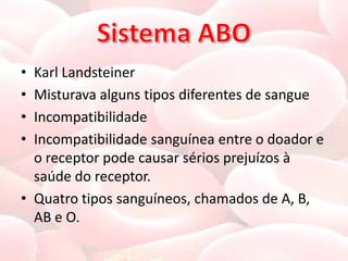 • Karl Landsteiner
• Misturava alguns tipos diferentes de sangue
• Incompatibilidade
• Incompatibilidade sanguínea entre o doador e
  o receptor pode causar sérios prejuízos à
  saúde do receptor.
• Quatro tipos sanguíneos, chamados de A, B,
  AB e O.
 