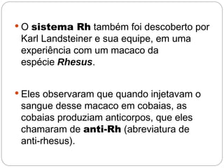  O sistema Rh também foi descoberto por
 Karl Landsteiner e sua equipe, em uma
 experiência com um macaco da
 espécie Rhesus.


 Eles observaram que quando injetavam o
 sangue desse macaco em cobaias, as
 cobaias produziam anticorpos, que eles
 chamaram de anti-Rh (abreviatura de
 anti-rhesus).
 