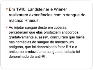  Em 1940, Landsteiner e Wiener
 realizaram experiências com o sangue do
 macaco Rhesus.
 Ao injetar sangue deste em cobaias,
 perceberam que elas produziam anticorpos,
 gradativamente e, assim, concluíram que havia
 nas hemácias do sangue do macaco um
 antígeno, que foi denominado fator RH e o
 anticorpo produzido no sangue da cobaia foi
 denominado de anti-Rh.
 