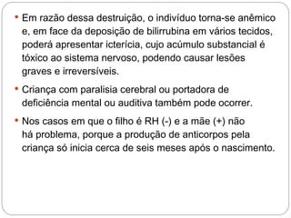  Em razão dessa destruição, o indivíduo torna-se anêmico
 e, em face da deposição de bilirrubina em vários tecidos,
 poderá apresentar icterícia, cujo acúmulo substancial é
 tóxico ao sistema nervoso, podendo causar lesões
 graves e irreversíveis.
 Criança com paralisia cerebral ou portadora de
 deficiência mental ou auditiva também pode ocorrer.
 Nos casos em que o filho é RH (-) e a mãe (+) não
 há problema, porque a produção de anticorpos pela
 criança só inicia cerca de seis meses após o nascimento.
 