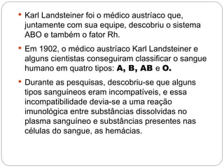  Karl Landsteiner foi o médico austríaco que,
 juntamente com sua equipe, descobriu o sistema
 ABO e também o fator Rh.
 Em 1902, o médico austríaco Karl Landsteiner e
 alguns cientistas conseguiram classificar o sangue
 humano em quatro tipos: A, B, AB e O. 
 Durante as pesquisas, descobriu-se que alguns
 tipos sanguíneos eram incompatíveis, e essa
 incompatibilidade devia-se a uma reação
 imunológica entre substâncias dissolvidas no
 plasma sanguíneo e substâncias presentes nas
 células do sangue, as hemácias.
 