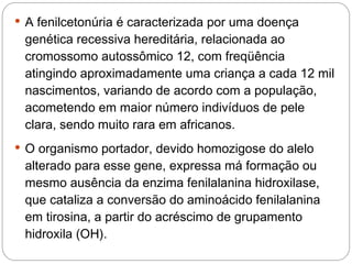  A fenilcetonúria é caracterizada por uma doença
 genética recessiva hereditária, relacionada ao
 cromossomo autossômico 12, com freqüência
 atingindo aproximadamente uma criança a cada 12 mil
 nascimentos, variando de acordo com a população,
 acometendo em maior número indivíduos de pele
 clara, sendo muito rara em africanos. 
 O organismo portador, devido homozigose do alelo
 alterado para esse gene, expressa má formação ou
 mesmo ausência da enzima fenilalanina hidroxilase,
 que cataliza a conversão do aminoácido fenilalanina
 em tirosina, a partir do acréscimo de grupamento
 hidroxila (OH). 
 
