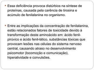  Essa deficiência provoca distúrbios na síntese de
 proteínas, causada pela carência de tirosina e
 acúmulo de fenilalanina no organismo. 


 Entre as implicações da concentração de fenilalanina,
 estão relacionados fatores de toxicidade devido à
 transformação deste aminoácido em: ácido fenil-
 pirúvico e ácido fenil-lático, substâncias tóxicas que
 provocam lesões nas células do sistema nervoso
 central, causando atraso no desenvolvimento
 psicomotor (locomoção e comunicação),
 hiperatividade e convulsões. 
 