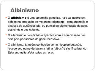 Albinismo
 O albinismo é uma anomalia genética, na qual ocorre um
 defeito na produção de melanina (pigmento), esta anomalia é
 a causa da ausência total ou parcial de pigmentação da pele,
 dos olhos e dos cabelos.
 O albinismo é hereditário e aparece com a combinação dos
 dois pais portadores do gene recessivo.
 O albinismo, também conhecido como hipopigmentação,
 recebe seu nome da palavra latina “albus” e significa branco.
 Esta anomalia afeta todas as raças.
 