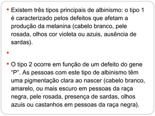  Existem três tipos principais de albinismo: o tipo 1
    é caracterizado pelos defeitos que afetam a
    produção da melanina (cabelo branco, pele
    rosada, olhos cor violeta ou azuis, ausência de
    sardas).


 O tipo 2 ocorre em função de um defeito do gene
    “P”. As pessoas com este tipo de albinismo têm
    uma pigmentação clara ao nascer (cabelo branco,
    amarelo, ou mais escuro em pessoas da raça
    negra, pele rosada, presença de sardas, olhos
    azuis ou castanhos em pessoas da raça negra).
 