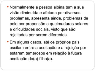  Normalmente a pessoa albina tem a sua
 visão diminuída e afetada por diversos
 problemas, apresenta ainda, problemas de
 pele por propensão a queimaduras solares
 e dificuldades sociais, visto que são
 rejeitadas por serem diferentes.
 Em alguns casos, até os próprios pais
 oscilam entre a aceitação e a rejeição por
 estarem temerosos em relação à futura
 aceitação do(a) filho(a).
 