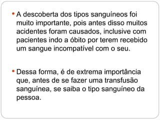  A descoberta dos tipos sanguíneos foi
 muito importante, pois antes disso muitos
 acidentes foram causados, inclusive com
 pacientes indo a óbito por terem recebido
 um sangue incompatível com o seu.


 Dessa forma, é de extrema importância
 que, antes de se fazer uma transfusão
 sanguínea, se saiba o tipo sanguíneo da
 pessoa.
 