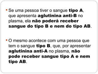  Se uma pessoa tiver o sangue tipo A,
 que apresenta aglutinina anti-B no
 plasma, ela não poderá receber
 sangue do tipo B e nem do tipo AB.


 O mesmo acontece com uma pessoa que
 tem o sangue tipo B, que, por apresentar
 aglutinina anti-A no plasma, não
 pode receber sangue tipo A e nem
 tipo AB.
 