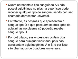  Quem apresenta o tipo sanguíneo AB não
 possui aglutininas no plasma e por isso pode
 receber qualquer tipo de sangue, sendo por isso
 chamado dereceptor universal.
 Entretanto, as pessoas que apresentam o
 sangue tipo O e que possuem os dois tipos de
 aglutininas no plasma só poderão receber
 sangue tipo O.
 Por outro lado, essas pessoas podem doar
 sangue para qualquer indivíduo, pois não
 apresentam aglutinogênios A e B, e por isso
 são chamados de doadores universais.
 