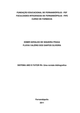 FUNDAÇÃO EDUCACIONAL DE FERNANDÓPOLIS - FEF
FACULDADES INTEGRADAS DE FERNANDÓPOLIS - FIFE
               CURSO DE FARMÁCIA




       EDMIR GERALDO DE SIQUEIRA FRAGA
      FLÁVIA VALÉRIO DOS SANTOS OLIVEIRA




 SISTEMA ABO E FATOR Rh: Uma revisão bibliografica




                   Fernandópolis
                       2011
 