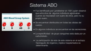 Sistema ABO
Fue identiﬁcado por Landsteiner en 1901,quíen observó
que eritrocitos de algunos individuos aglutinaban
cuando se mezclaban con suero de otros, pero no su
propio suero.
Se encuentran distribuidos en todas las células del
cuerpo.
En algunos individuos se encuentran en las secreciones.
La especiﬁcidad de grupo sanguíneo esta dada por un
carbohidrato.
La participación de este de este sistema en el rechazo
hiperagudo de órganos y tejidos trasplantados es
determinante.
 
