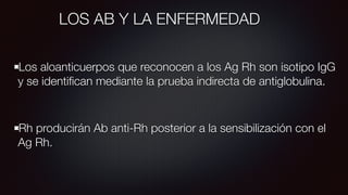 LOS AB Y LA ENFERMEDAD
Los aloanticuerpos que reconocen a los Ag Rh son isotipo IgG
y se identiﬁcan mediante la prueba indirecta de antiglobulina.
Rh producirán Ab anti-Rh posterior a la sensibilización con el
Ag Rh.
 