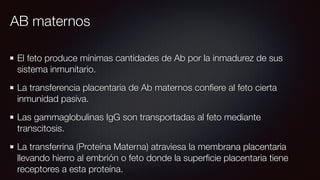 AB maternos
El feto produce mínimas cantidades de Ab por la inmadurez de sus
sistema inmunitario.
La transferencia placentaria de Ab maternos conﬁere al feto cierta
inmunidad pasiva.
Las gammaglobulinas IgG son transportadas al feto mediante
transcitosis.
La transferrina (Proteína Materna) atraviesa la membrana placentaria
llevando hierro al embrión o feto donde la superﬁcie placentaria tiene
receptores a esta proteína.
 