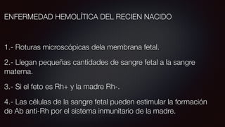 ENFERMEDAD HEMOLÍTICA DEL RECIEN NACIDO
1.- Roturas microscópicas dela membrana fetal.
2.- Llegan pequeñas cantidades de sangre fetal a la sangre
materna.
3.- Si el feto es Rh+ y la madre Rh-.
4.- Las células de la sangre fetal pueden estimular la formación
de Ab anti-Rh por el sistema inmunitario de la madre.
 