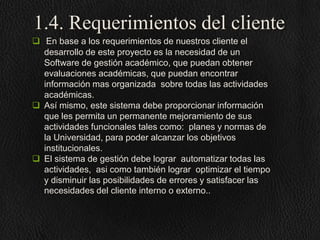 1.4. Requerimientos del cliente
 En base a los requerimientos de nuestros cliente el
desarrollo de este proyecto es la necesidad de un
Software de gestión académico, que puedan obtener
evaluaciones académicas, que puedan encontrar
información mas organizada sobre todas las actividades
académicas.
 Así mismo, este sistema debe proporcionar información
que les permita un permanente mejoramiento de sus
actividades funcionales tales como: planes y normas de
la Universidad, para poder alcanzar los objetivos
institucionales.
 El sistema de gestión debe lograr automatizar todas las
actividades, asi como también lograr optimizar el tiempo
y disminuir las posibilidades de errores y satisfacer las
necesidades del cliente interno o externo..

 