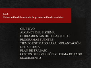 1.6.2.
Elaboración del contrato de presentación de servicios

OBJETIVO
ALCANCE DEL SISTEMA
HERRAMIENTAS DE DESARROLLO
PROGRAMAS FUENTES
TIEMPO ESTIMADO PARA IMPLANTACIÓN
DEL SISTEMA
PLAN DE TRABAJO
COSTOS DE INVERSIÓN Y FORMA DE PAGO
SEGUIMIENTO

 