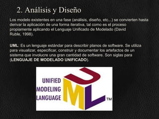 2. Análisis y Diseño
Los modelo existentes en una fase (análisis, diseño, etc...) se convierten hasta
derivar la aplicación de una forma iterativa, tal como es el proceso
propiamente aplicando el Lenguaje Unificado de Modelado (David
Ruble, 1998).
UML: Es un lenguaje estándar para describir planos de software. Se utiliza
para visualizar, especificar, construir y documentar los artefactos de un
sistema que involucre una gran cantidad de software. Son siglas para
(LENGUAJE DE MODELADO UNIFICADO).

 