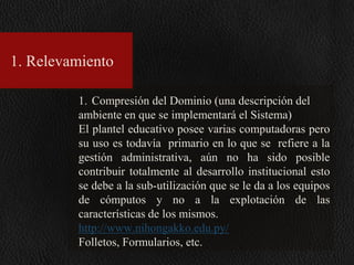 1. Relevamiento
1. Compresión del Dominio (una descripción del
ambiente en que se implementará el Sistema)
El plantel educativo posee varias computadoras pero
su uso es todavía primario en lo que se refiere a la
gestión administrativa, aún no ha sido posible
contribuir totalmente al desarrollo institucional esto
se debe a la sub-utilización que se le da a los equipos
de cómputos y no a la explotación de las
características de los mismos.
http://www.nihongakko.edu.py/
Folletos, Formularios, etc.

 
