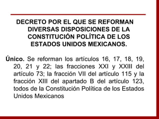 DECRETO POR EL QUE SE REFORMAN
DIVERSAS DISPOSICIONES DE LA
CONSTITUCIÓN POLÍTICA DE LOS
ESTADOS UNIDOS MEXICANOS.
Único. Se reforman los artículos 16, 17, 18, 19,
20, 21 y 22; las fracciones XXI y XXIII del
artículo 73; la fracción VII del artículo 115 y la
fracción XIII del apartado B del artículo 123,
todos de la Constitución Política de los Estados
Unidos Mexicanos
 