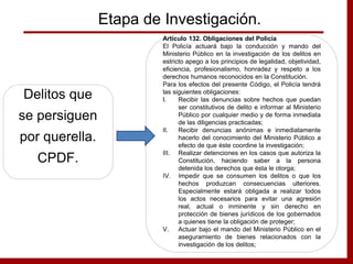 Etapa de Investigación.
Delitos que
se persiguen
por querella.
CPDF.
Artículo 132. Obligaciones del Policía
El Policía actuará bajo la conducción y mando del
Ministerio Público en la investigación de los delitos en
estricto apego a los principios de legalidad, objetividad,
eficiencia, profesionalismo, honradez y respeto a los
derechos humanos reconocidos en la Constitución.
Para los efectos del presente Código, el Policía tendrá
las siguientes obligaciones:
I. Recibir las denuncias sobre hechos que puedan
ser constitutivos de delito e informar al Ministerio
Público por cualquier medio y de forma inmediata
de las diligencias practicadas;
II. Recibir denuncias anónimas e inmediatamente
hacerlo del conocimiento del Ministerio Público a
efecto de que éste coordine la investigación;
III. Realizar detenciones en los casos que autoriza la
Constitución, haciendo saber a la persona
detenida los derechos que ésta le otorga;
IV. Impedir que se consumen los delitos o que los
hechos produzcan consecuencias ulteriores.
Especialmente estará obligada a realizar todos
los actos necesarios para evitar una agresión
real, actual o inminente y sin derecho en
protección de bienes jurídicos de los gobernados
a quienes tiene la obligación de proteger;
V. Actuar bajo el mando del Ministerio Público en el
aseguramiento de bienes relacionados con la
investigación de los delitos;
 