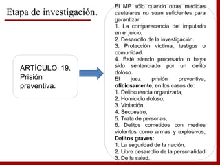 Etapa de investigación.
ARTÍCULO 19.
Prisión
preventiva.
El MP sólo cuando otras medidas
cautelares no sean suficientes para
garantizar:
1. La comparecencia del imputado
en el juicio,
2. Desarrollo de la investigación.
3. Protección víctima, testigos o
comunidad.
4. Esté siendo procesado o haya
sido sentenciado por un delito
doloso.
El juez prisión preventiva,
oficiosamente, en los casos de:
1. Delincuencia organizada,
2. Homicidio doloso,
3. Violación,
4. Secuestro,
5. Trata de personas,
6. Delitos cometidos con medios
violentos como armas y explosivos,
Delitos graves:
1. La seguridad de la nación.
2. Libre desarrollo de la personalidad
3. De la salud.
 