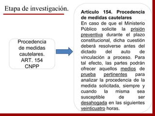 Etapa de investigación.
Procedencia
de medidas
cautelares.
ART. 154
CNPP
Artículo 154. Procedencia
de medidas cautelares
En caso de que el Ministerio
Público solicite la prisión
preventiva durante el plazo
constitucional, dicha cuestión
deberá resolverse antes del
dictado del auto de
vinculación a proceso. Para
tal efecto, las partes podrán
ofrecer aquellos medios de
prueba pertinentes para
analizar la procedencia de la
medida solicitada, siempre y
cuando la misma sea
susceptible de ser
desahogada en las siguientes
veinticuatro horas.
 