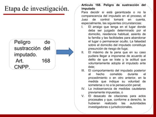 Etapa de investigación.
Peligro de
sustracción del
imputado.
Art. 168
CNPP.
Artículo 168. Peligro de sustracción del
imputado
Para decidir si está garantizada o no la
comparecencia del imputado en el proceso, el
Juez de control tomará en cuenta,
especialmente, las siguientes circunstancias:
I. El arraigo que tenga en el lugar donde
deba ser juzgado determinado por el
domicilio, residencia habitual, asiento de
la familia y las facilidades para abandonar
el lugar o permanecer oculto. La falsedad
sobre el domicilio del imputado constituye
presunción de riesgo de fuga;
II. El máximo de la pena que en su caso
pudiera llegar a imponerse de acuerdo al
delito de que se trate y la actitud que
voluntariamente adopta el imputado ante
éste;
III. El comportamiento del imputado posterior
al hecho cometido durante el
procedimiento o en otro anterior, en la
medida que indique su voluntad de
someterse o no a la persecución penal;
IV. La inobservancia de medidas cautelares
previamente impuestas, o
V. El desacato de citaciones para actos
procesales y que, conforme a derecho, le
hubieran realizado las autoridades
investigadoras o jurisdiccionales.
 