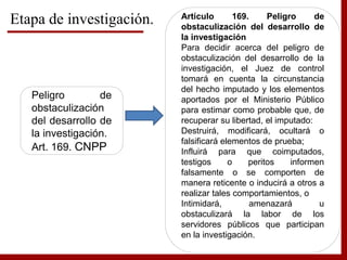 Etapa de investigación.
Peligro de
obstaculización
del desarrollo de
la investigación.
Art. 169. CNPP
Artículo 169. Peligro de
obstaculización del desarrollo de
la investigación
Para decidir acerca del peligro de
obstaculización del desarrollo de la
investigación, el Juez de control
tomará en cuenta la circunstancia
del hecho imputado y los elementos
aportados por el Ministerio Público
para estimar como probable que, de
recuperar su libertad, el imputado:
Destruirá, modificará, ocultará o
falsificará elementos de prueba;
Influirá para que coimputados,
testigos o peritos informen
falsamente o se comporten de
manera reticente o inducirá a otros a
realizar tales comportamientos, o
Intimidará, amenazará u
obstaculizará la labor de los
servidores públicos que participan
en la investigación.
 