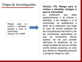 Etapa de investigación.
Riesgo para la
víctima u ofendido,
testigos o para la
comunidad.
Artículo 170. CNPP
Artículo 170. Riesgo para la
víctima u ofendido, testigos o
para la comunidad
La protección que deba
proporcionarse a la víctima u
ofendido, a los testigos o a la
comunidad, se establecerá a
partir de la valoración que haga
el Juez de control respecto de
las circunstancias del hecho y de
las condiciones particulares en
que se encuentren dichos
sujetos, de las que puedan
derivarse la existencia de un
riesgo fundado de que se cometa
contra dichas personas un acto
que afecte su integridad personal
o ponga en riesgo su vida.
 