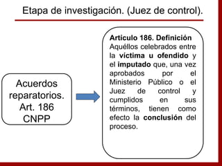 Artículo 186. Definición
Aquéllos celebrados entre
la víctima u ofendido y
el imputado que, una vez
aprobados por el
Ministerio Público o el
Juez de control y
cumplidos en sus
términos, tienen como
efecto la conclusión del
proceso.
Acuerdos
reparatorios.
Art. 186
CNPP
Etapa de investigación. (Juez de control).
 