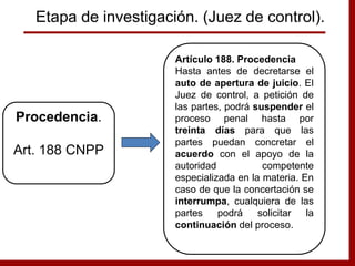 Artículo 188. Procedencia
Hasta antes de decretarse el
auto de apertura de juicio. El
Juez de control, a petición de
las partes, podrá suspender el
proceso penal hasta por
treinta días para que las
partes puedan concretar el
acuerdo con el apoyo de la
autoridad competente
especializada en la materia. En
caso de que la concertación se
interrumpa, cualquiera de las
partes podrá solicitar la
continuación del proceso.
Procedencia.
Art. 188 CNPP
Etapa de investigación. (Juez de control).
 