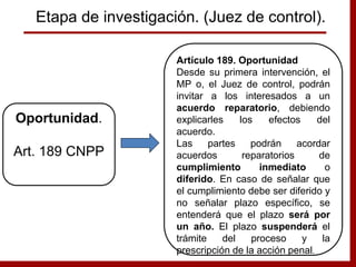 Artículo 189. Oportunidad
Desde su primera intervención, el
MP o, el Juez de control, podrán
invitar a los interesados a un
acuerdo reparatorio, debiendo
explicarles los efectos del
acuerdo.
Las partes podrán acordar
acuerdos reparatorios de
cumplimiento inmediato o
diferido. En caso de señalar que
el cumplimiento debe ser diferido y
no señalar plazo específico, se
entenderá que el plazo será por
un año. El plazo suspenderá el
trámite del proceso y la
prescripción de la acción penal.
Oportunidad.
Art. 189 CNPP
Etapa de investigación. (Juez de control).
 