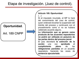 Artículo 189. Oportunidad
(…)
Si el imputado incumple, el MP lo hará
del conocimiento del Juez de control,
quien ordenará levantar la suspensión del
trámite del proceso y continuará con el
procedimiento como si no se hubiera
celebrado acuerdo alguno.
La información que se genere como
producto de los acuerdos reparatorios
no podrá ser utilizada en perjuicio de
las partes dentro del proceso penal.
El juez decretará la extinción de la
acción una vez aprobado el
cumplimiento pleno de las
obligaciones pactadas en un acuerdo
reparatorio, haciendo las veces de
sentencia ejecutoriada.
Oportunidad.
Art. 189 CNPP
Etapa de investigación. (Juez de control).
 