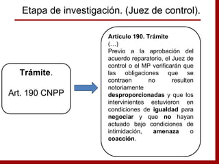 Artículo 190. Trámite
(…)
Previo a la aprobación del
acuerdo reparatorio, el Juez de
control o el MP verificarán que
las obligaciones que se
contraen no resulten
notoriamente
desproporcionadas y que los
intervinientes estuvieron en
condiciones de igualdad para
negociar y que no hayan
actuado bajo condiciones de
intimidación, amenaza o
coacción.
Trámite.
Art. 190 CNPP
Etapa de investigación. (Juez de control).
 