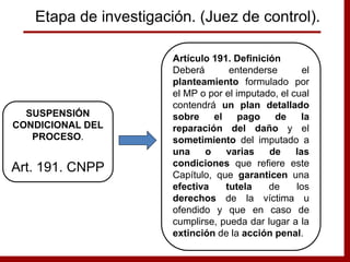 Artículo 191. Definición
Deberá entenderse el
planteamiento formulado por
el MP o por el imputado, el cual
contendrá un plan detallado
sobre el pago de la
reparación del daño y el
sometimiento del imputado a
una o varias de las
condiciones que refiere este
Capítulo, que garanticen una
efectiva tutela de los
derechos de la víctima u
ofendido y que en caso de
cumplirse, pueda dar lugar a la
extinción de la acción penal.
SUSPENSIÓN
CONDICIONAL DEL
PROCESO.
Art. 191. CNPP
Etapa de investigación. (Juez de control).
 