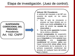 Artículo 192. Procedencia
A solicitud del imputado o del MP con
acuerdo de aquél, en los casos
siguientes:
I. Que el auto de vinculación a
proceso se haya dictado por un
delito cuya media aritmética de la
pena de prisión no exceda de
cinco años, y
II. Que no exista oposición fundada
de la víctima u ofendido.
Quedan exceptuados de suspensión
condicional del proceso los casos en
que el imputado en forma previa haya
incumplido una suspensión
condicional del proceso, salvo que
hayan transcurrido cinco años desde
el cumplimiento de la resolución a la
primera suspensión condicional del
proceso, en cualquier fuero del ámbito
local o federal.
SUSPENSIÓN
CONDICIONAL DEL
PROCESO.
Procedencia.
Art. 192. CNPP
Etapa de investigación. (Juez de control).
 
