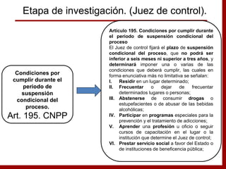 Artículo 195. Condiciones por cumplir durante
el periodo de suspensión condicional del
proceso
El Juez de control fijará el plazo de suspensión
condicional del proceso, que no podrá ser
inferior a seis meses ni superior a tres años, y
determinará imponer una o varias de las
condiciones que deberá cumplir, las cuales en
forma enunciativa más no limitativa se señalan:
I. Residir en un lugar determinado;
II. Frecuentar o dejar de frecuentar
determinados lugares o personas;
III. Abstenerse de consumir drogas o
estupefacientes o de abusar de las bebidas
alcohólicas;
IV. Participar en programas especiales para la
prevención y el tratamiento de adicciones;
V. Aprender una profesión u oficio o seguir
cursos de capacitación en el lugar o la
institución que determine el Juez de control;
VI. Prestar servicio social a favor del Estado o
de instituciones de beneficencia pública;
Condiciones por
cumplir durante el
periodo de
suspensión
condicional del
proceso.
Art. 195. CNPP
Etapa de investigación. (Juez de control).
 