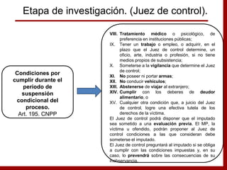 VIII. Tratamiento médico o psicológico, de
preferencia en instituciones públicas;
IX. Tener un trabajo o empleo, o adquirir, en el
plazo que el Juez de control determine, un
oficio, arte, industria o profesión, si no tiene
medios propios de subsistencia;
X. Someterse a la vigilancia que determine el Juez
de control;
XI. No poseer ni portar armas;
XII. No conducir vehículos;
XIII. Abstenerse de viajar al extranjero;
XIV. Cumplir con los deberes de deudor
alimentario, o
XV. Cualquier otra condición que, a juicio del Juez
de control, logre una efectiva tutela de los
derechos de la víctima.
El Juez de control podrá disponer que el imputado
sea sometido a una evaluación previa. El MP, la
víctima u ofendido, podrán proponer al Juez de
control condiciones a las que consideran debe
someterse el imputado.
El Juez de control preguntará al imputado si se obliga
a cumplir con las condiciones impuestas y, en su
caso, lo prevendrá sobre las consecuencias de su
inobservancia.
Condiciones por
cumplir durante el
periodo de
suspensión
condicional del
proceso.
Art. 195. CNPP
Etapa de investigación. (Juez de control).
 