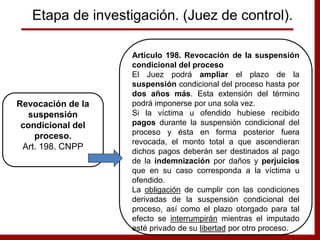 Artículo 198. Revocación de la suspensión
condicional del proceso
El Juez podrá ampliar el plazo de la
suspensión condicional del proceso hasta por
dos años más. Esta extensión del término
podrá imponerse por una sola vez.
Si la víctima u ofendido hubiese recibido
pagos durante la suspensión condicional del
proceso y ésta en forma posterior fuera
revocada, el monto total a que ascendieran
dichos pagos deberán ser destinados al pago
de la indemnización por daños y perjuicios
que en su caso corresponda a la víctima u
ofendido.
La obligación de cumplir con las condiciones
derivadas de la suspensión condicional del
proceso, así como el plazo otorgado para tal
efecto se interrumpirán mientras el imputado
esté privado de su libertad por otro proceso.
Revocación de la
suspensión
condicional del
proceso.
Art. 198. CNPP
Etapa de investigación. (Juez de control).
 