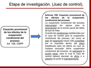 Artículo 199. Cesación provisional de
los efectos de la suspensión
condicional del proceso
La suspensión condicional del proceso
interrumpirá los plazos para la
prescripción de la acción penal del delito
de que se trate.
Cuando las condiciones establecidas por
el Juez de control para la suspensión
condicional del proceso, así como el
plan de reparación hayan sido cumplidas
por el imputado dentro del plazo
establecido para tal efecto sin que se
hubiese revocado dicha suspensión
condicional del proceso, se extinguirá la
acción penal, para lo cual el Juez de
control deberá decretar de oficio o a
petición de parte el sobreseimiento.
Cesación provisional
de los efectos de la
suspensión
condicional del
proceso.
Art. 199. CNPP
Etapa de investigación. (Juez de control).
 