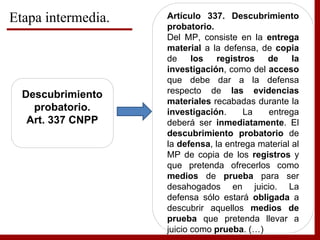 Etapa intermedia.
Descubrimiento
probatorio.
Art. 337 CNPP
Artículo 337. Descubrimiento
probatorio.
Del MP, consiste en la entrega
material a la defensa, de copia
de los registros de la
investigación, como del acceso
que debe dar a la defensa
respecto de las evidencias
materiales recabadas durante la
investigación. La entrega
deberá ser inmediatamente. El
descubrimiento probatorio de
la defensa, la entrega material al
MP de copia de los registros y
que pretenda ofrecerlos como
medios de prueba para ser
desahogados en juicio. La
defensa sólo estará obligada a
descubrir aquellos medios de
prueba que pretenda llevar a
juicio como prueba. (…)
 