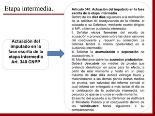 Etapa intermedia.
Actuación del
imputado en la
fase escrita de la
etapa intermedia
Art. 340 CNPP
Artículo 340. Actuación del imputado en la fase
escrita de la etapa intermedia
Dentro de los diez días siguientes a la notificación
de la solicitud de coadyuvancia de la víctima, el
acusado o su Defensor, mediante escrito dirigido
al MP, o bien en audiencia intermedia:
I. Señalar vicios formales del escrito de
acusación y pronunciarse sobre las observaciones
del coadyuvante y, requerir su corrección. La
defensa tendrá la misma oportunidad en la
audiencia intermedia;
II. Solicitar la acumulación o separación de
acusaciones, o
III. Manifestarse sobre los acuerdos probatorios.
Deberá descubrir los medios de prueba que
pretenda desahogar en juicio para tal efecto, a
partir de este momento y hasta en un plazo
máximo de diez días deberá entregar física y
materialmente a las demás partes dichos medios
de prueba, con salvedad del informe pericial el
cual deberá ser entregado a más tardar el día de
la celebración de la audiencia intermedia, sin
perjuicio de que se anuncie en este momento.
El escrito del acusado o su Defensor se notificará
al Ministerio Público y al coadyuvante dentro de
las veinticuatro horas siguientes a su
comparecencia.
 