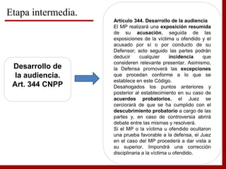Etapa intermedia.
Desarrollo de
la audiencia.
Art. 344 CNPP
Artículo 344. Desarrollo de la audiencia
El MP realizará una exposición resumida
de su acusación, seguida de las
exposiciones de la víctima u ofendido y el
acusado por sí o por conducto de su
Defensor; acto seguido las partes podrán
deducir cualquier incidencia que
consideren relevante presentar. Asimismo,
la Defensa promoverá las excepciones
que procedan conforme a lo que se
establece en este Código.
Desahogados los puntos anteriores y
posterior al establecimiento en su caso de
acuerdos probatorios, el Juez se
cerciorará de que se ha cumplido con el
descubrimiento probatorio a cargo de las
partes y, en caso de controversia abrirá
debate entre las mismas y resolverá.
Si el MP o la víctima u ofendido ocultaron
una prueba favorable a la defensa, el Juez
en el caso del MP procederá a dar vista a
su superior. Impondrá una corrección
disciplinaria a la víctima u ofendido.
 
